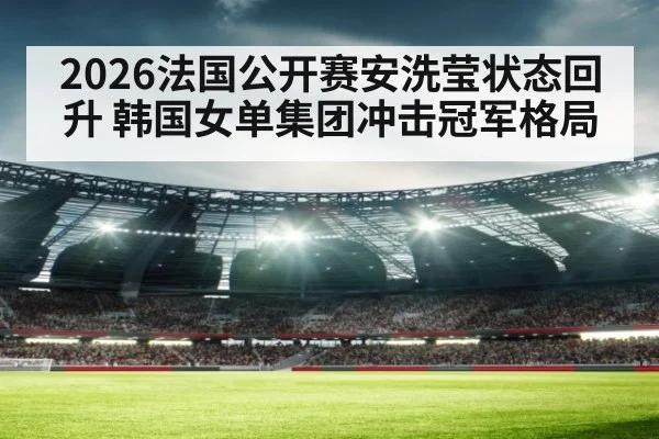 2026法国公开赛安洗莹状态回升 韩国女单集团冲击冠军格局